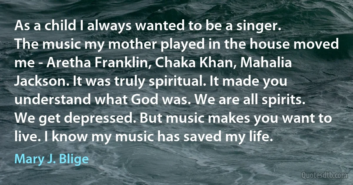 As a child I always wanted to be a singer. The music my mother played in the house moved me - Aretha Franklin, Chaka Khan, Mahalia Jackson. It was truly spiritual. It made you understand what God was. We are all spirits. We get depressed. But music makes you want to live. I know my music has saved my life. (Mary J. Blige)