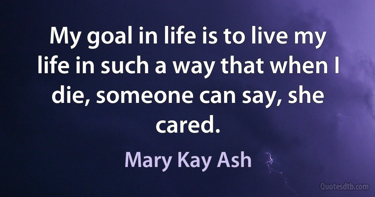 My goal in life is to live my life in such a way that when I die, someone can say, she cared. (Mary Kay Ash)