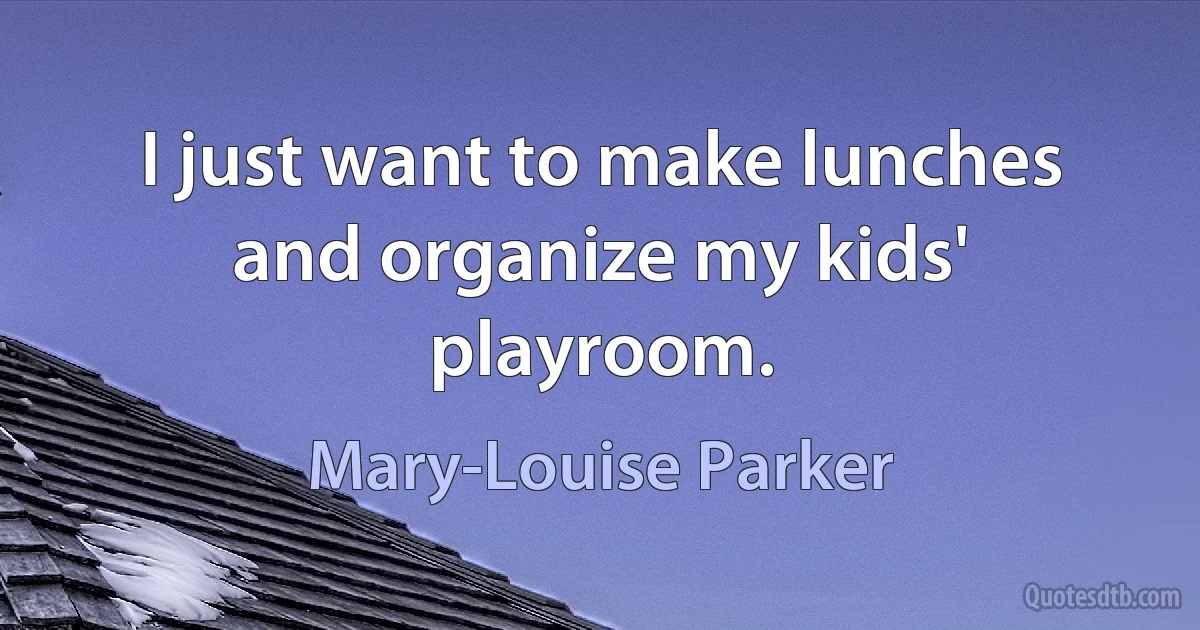 I just want to make lunches and organize my kids' playroom. (Mary-Louise Parker)