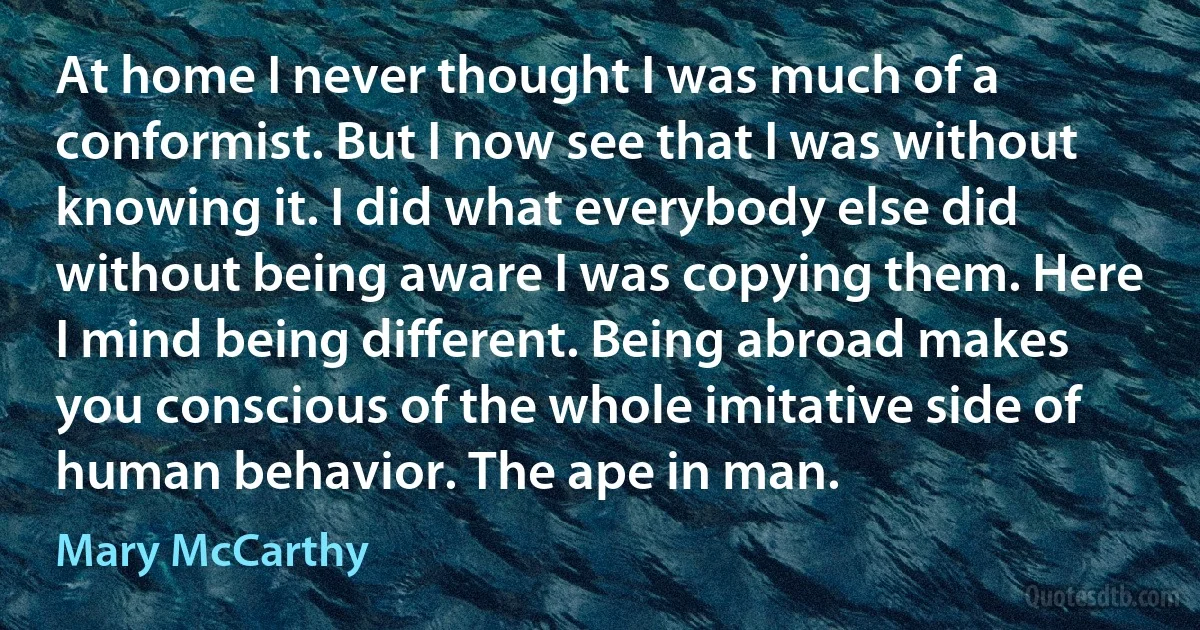 At home I never thought I was much of a conformist. But I now see that I was without knowing it. I did what everybody else did without being aware I was copying them. Here I mind being different. Being abroad makes you conscious of the whole imitative side of human behavior. The ape in man. (Mary McCarthy)