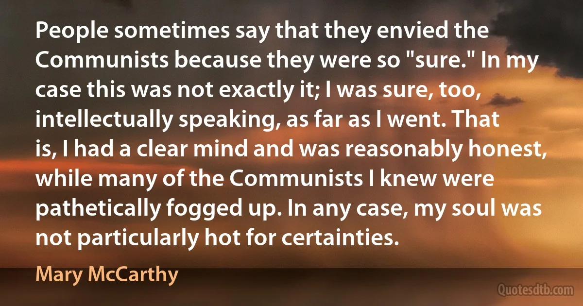 People sometimes say that they envied the Communists because they were so "sure." In my case this was not exactly it; I was sure, too, intellectually speaking, as far as I went. That is, I had a clear mind and was reasonably honest, while many of the Communists I knew were pathetically fogged up. In any case, my soul was not particularly hot for certainties. (Mary McCarthy)