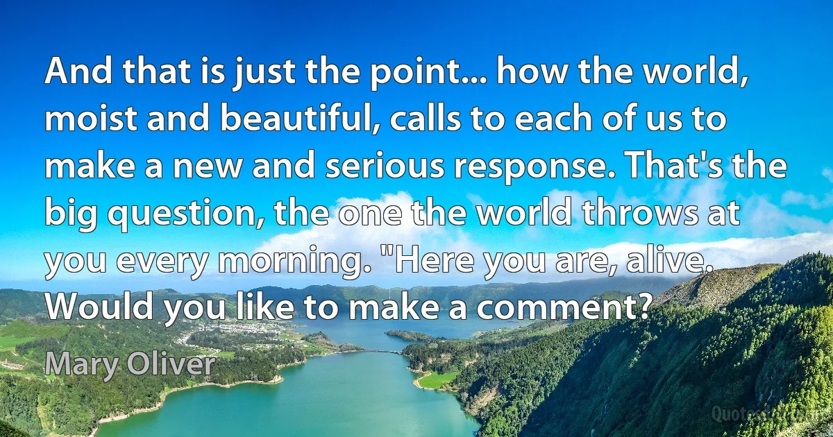 And that is just the point... how the world, moist and beautiful, calls to each of us to make a new and serious response. That's the big question, the one the world throws at you every morning. "Here you are, alive. Would you like to make a comment? (Mary Oliver)