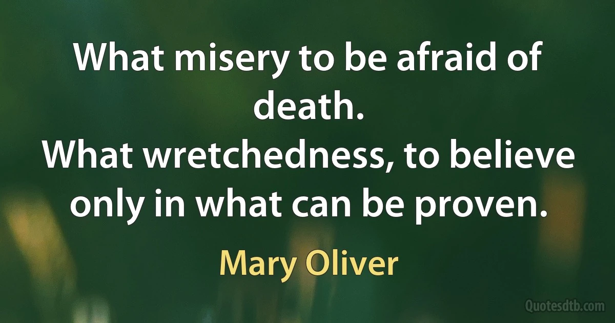 What misery to be afraid of death.
What wretchedness, to believe only in what can be proven. (Mary Oliver)