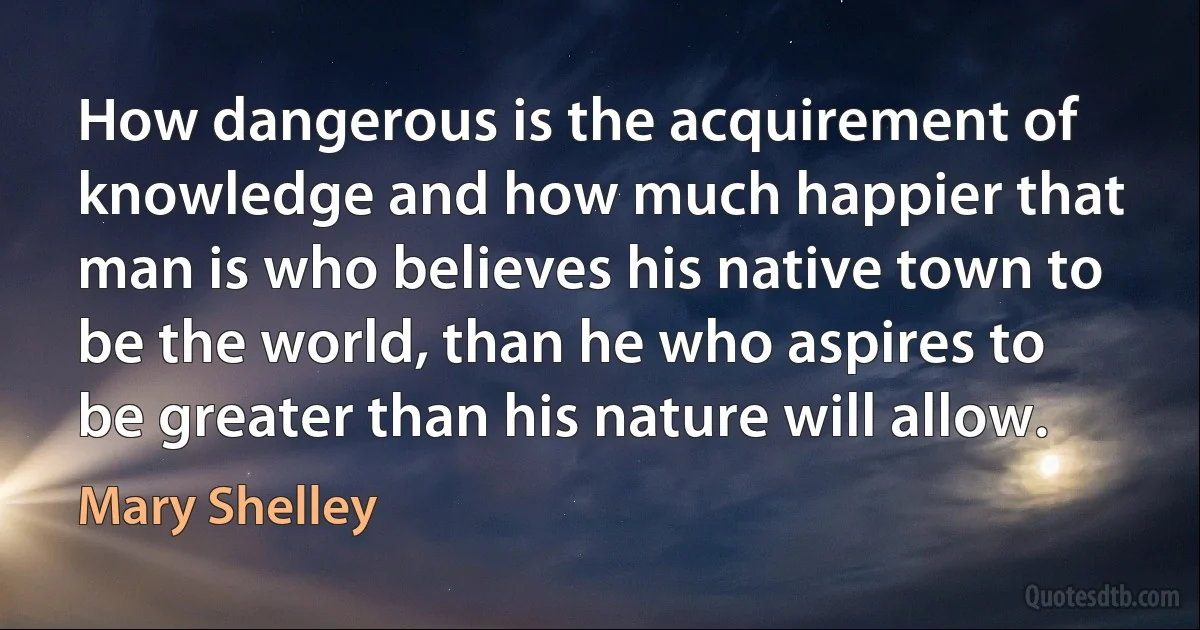 How dangerous is the acquirement of knowledge and how much happier that man is who believes his native town to be the world, than he who aspires to be greater than his nature will allow. (Mary Shelley)