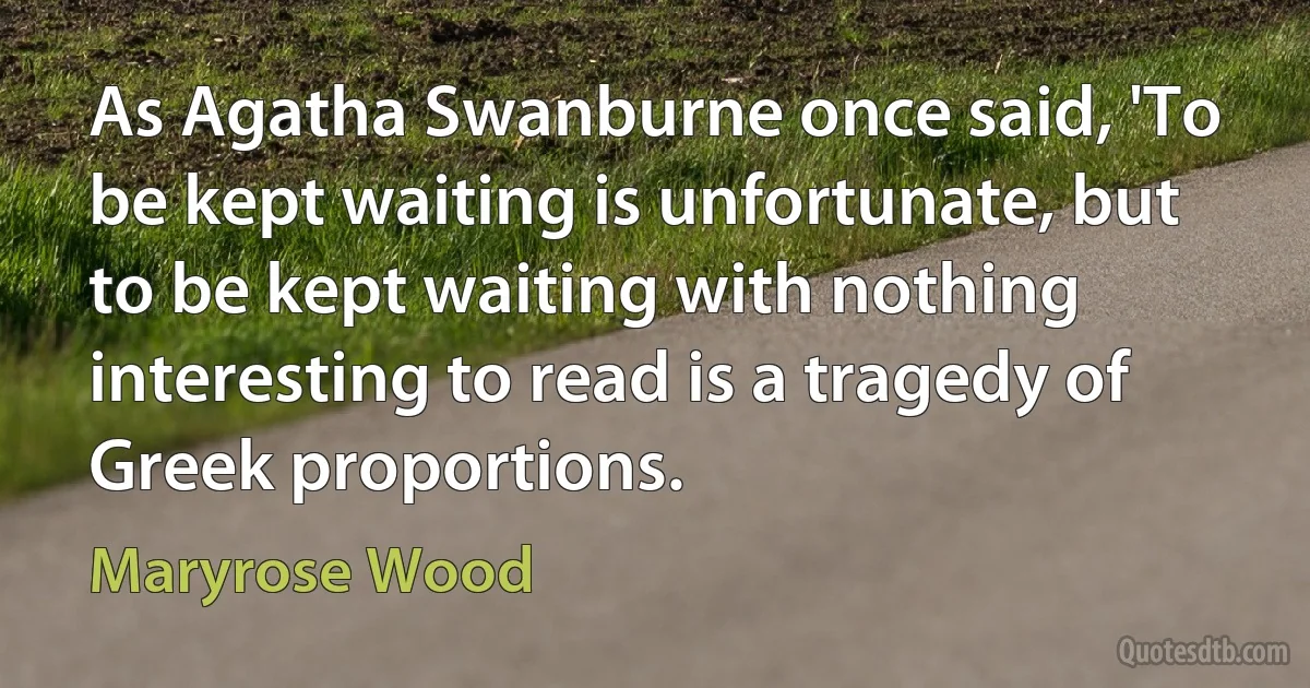 As Agatha Swanburne once said, 'To be kept waiting is unfortunate, but to be kept waiting with nothing interesting to read is a tragedy of Greek proportions. (Maryrose Wood)