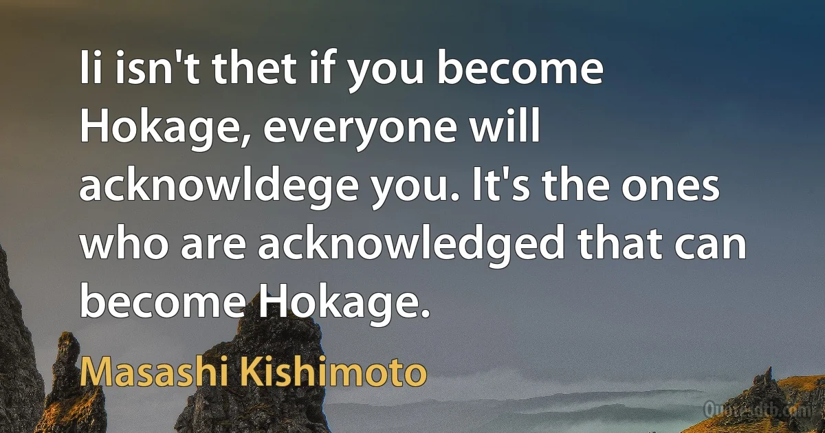 Ii isn't thet if you become Hokage, everyone will acknowldege you. It's the ones who are acknowledged that can become Hokage. (Masashi Kishimoto)