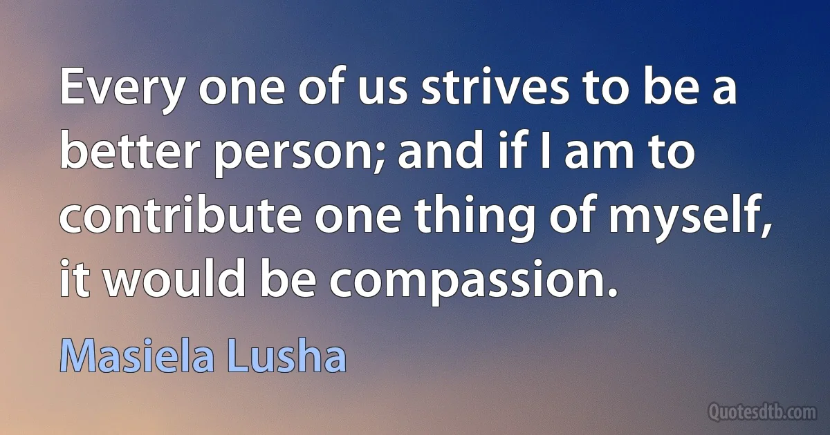 Every one of us strives to be a better person; and if I am to contribute one thing of myself, it would be compassion. (Masiela Lusha)