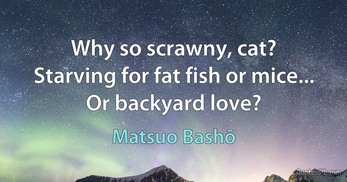 Why so scrawny, cat?
Starving for fat fish or mice...
Or backyard love? (Matsuo Bashō)