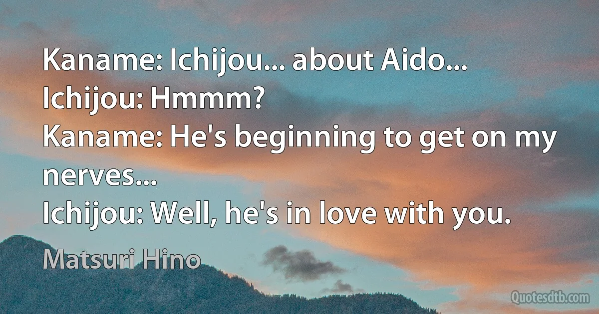 Kaname: Ichijou... about Aido...
Ichijou: Hmmm?
Kaname: He's beginning to get on my nerves...
Ichijou: Well, he's in love with you. (Matsuri Hino)