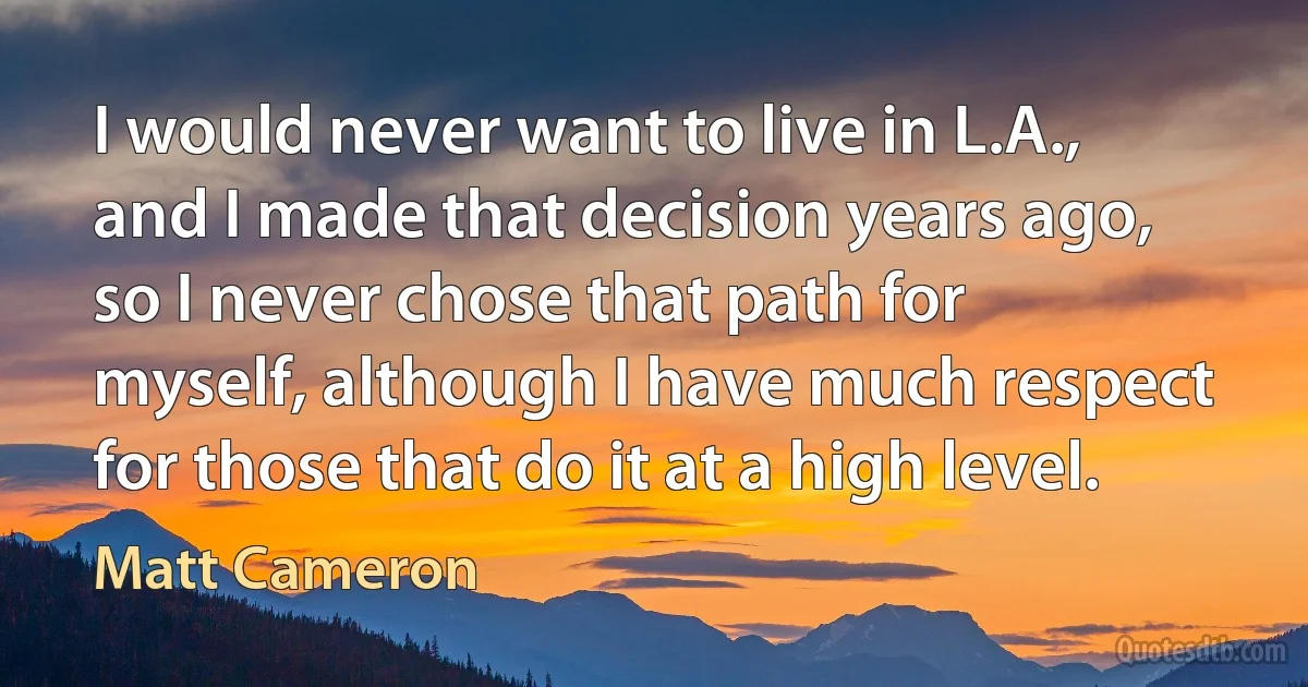 I would never want to live in L.A., and I made that decision years ago, so I never chose that path for myself, although I have much respect for those that do it at a high level. (Matt Cameron)