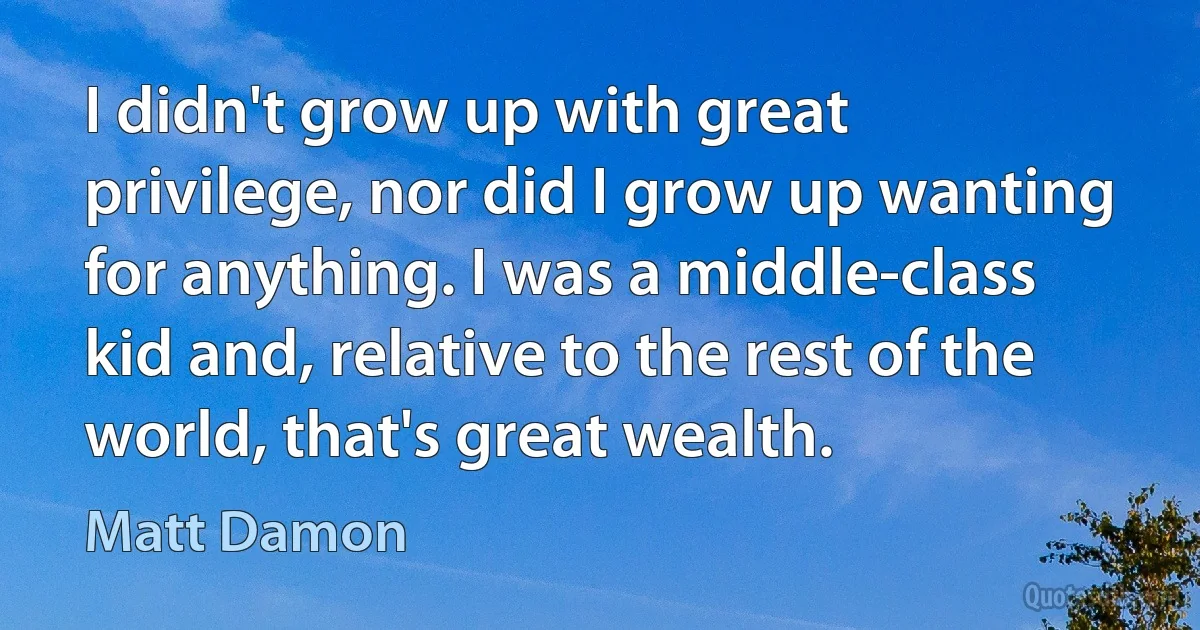 I didn't grow up with great privilege, nor did I grow up wanting for anything. I was a middle-class kid and, relative to the rest of the world, that's great wealth. (Matt Damon)