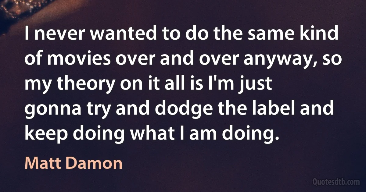 I never wanted to do the same kind of movies over and over anyway, so my theory on it all is I'm just gonna try and dodge the label and keep doing what I am doing. (Matt Damon)