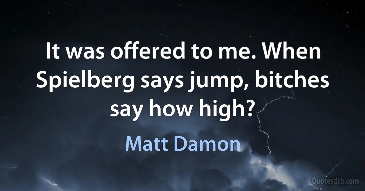 It was offered to me. When Spielberg says jump, bitches say how high? (Matt Damon)