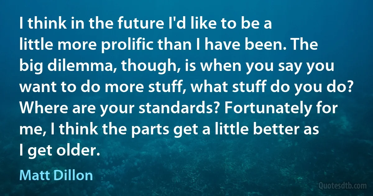 I think in the future I'd like to be a little more prolific than I have been. The big dilemma, though, is when you say you want to do more stuff, what stuff do you do? Where are your standards? Fortunately for me, I think the parts get a little better as I get older. (Matt Dillon)