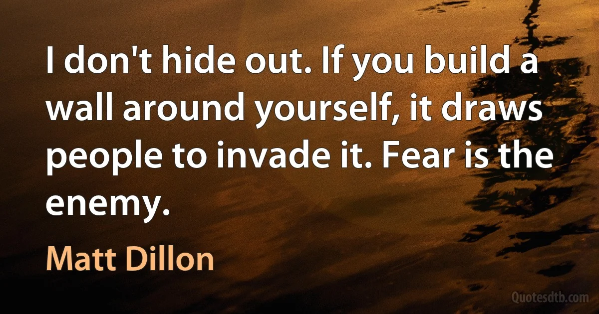 I don't hide out. If you build a wall around yourself, it draws people to invade it. Fear is the enemy. (Matt Dillon)