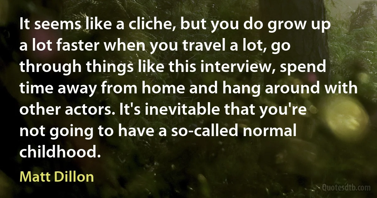 It seems like a cliche, but you do grow up a lot faster when you travel a lot, go through things like this interview, spend time away from home and hang around with other actors. It's inevitable that you're not going to have a so-called normal childhood. (Matt Dillon)