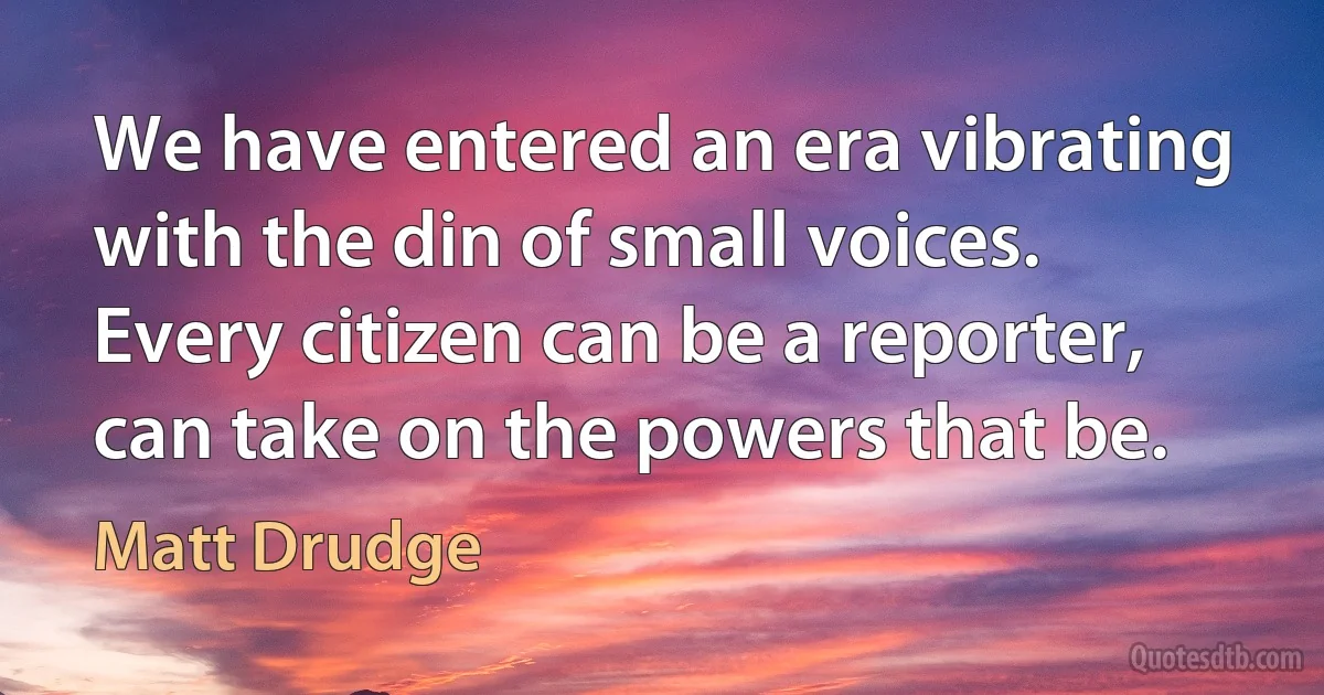 We have entered an era vibrating with the din of small voices. Every citizen can be a reporter, can take on the powers that be. (Matt Drudge)