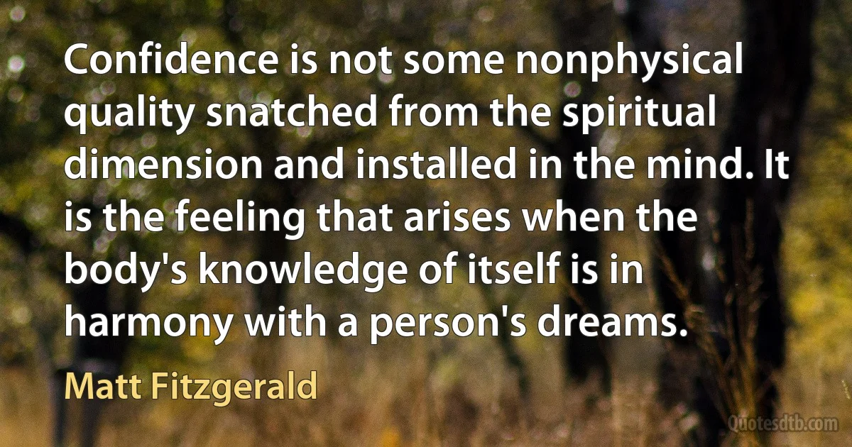 Confidence is not some nonphysical quality snatched from the spiritual dimension and installed in the mind. It is the feeling that arises when the body's knowledge of itself is in harmony with a person's dreams. (Matt Fitzgerald)