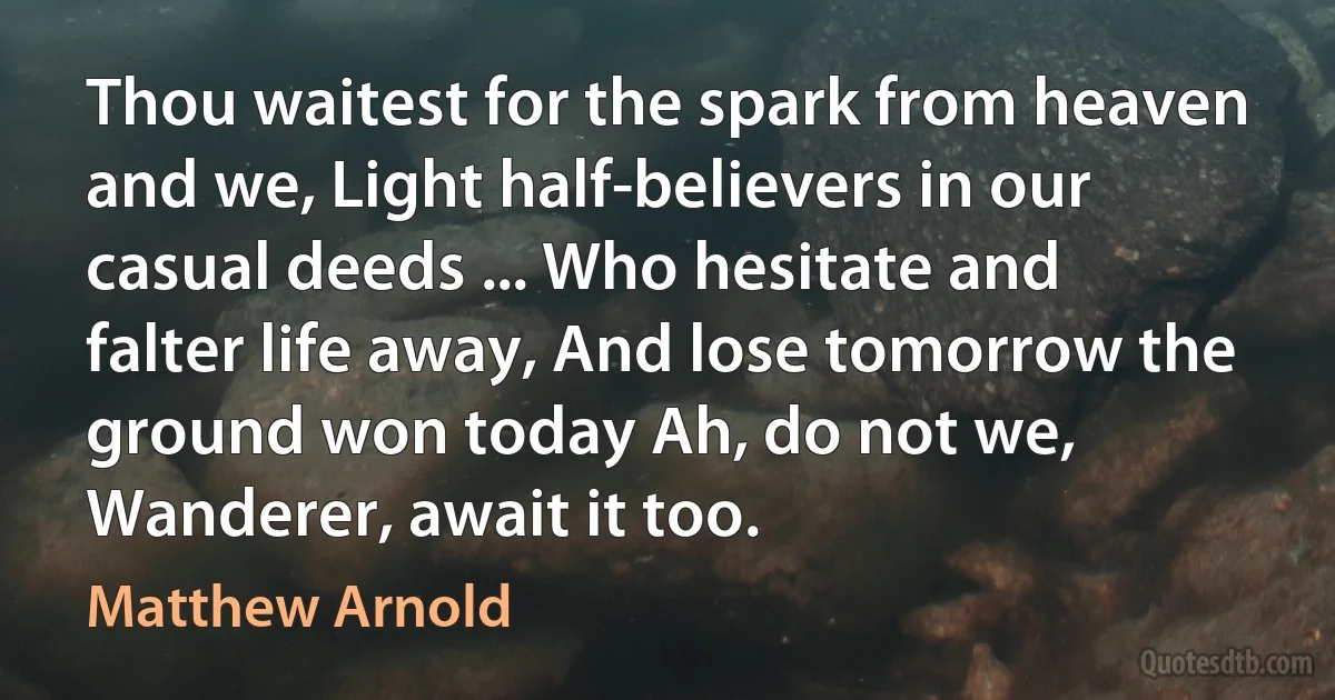 Thou waitest for the spark from heaven and we, Light half-believers in our casual deeds ... Who hesitate and falter life away, And lose tomorrow the ground won today Ah, do not we, Wanderer, await it too. (Matthew Arnold)