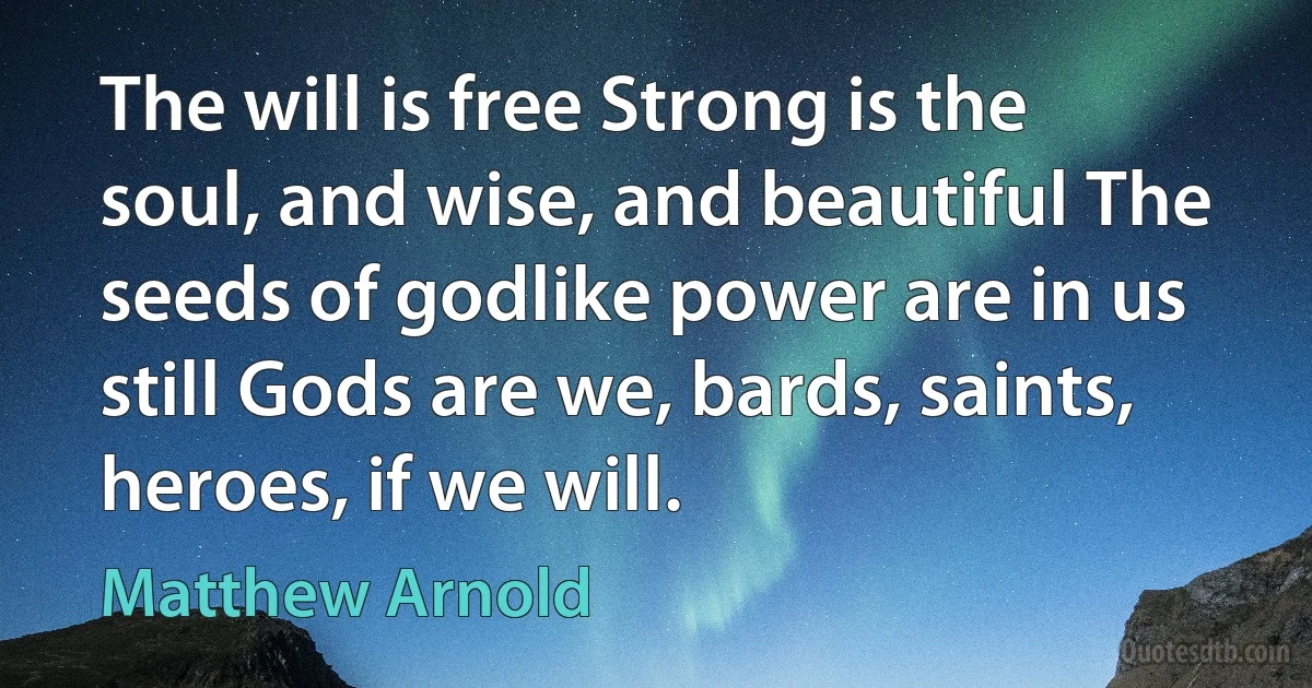 The will is free Strong is the soul, and wise, and beautiful The seeds of godlike power are in us still Gods are we, bards, saints, heroes, if we will. (Matthew Arnold)