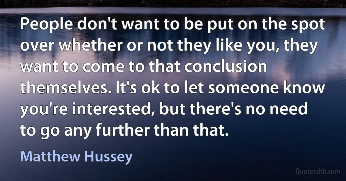 People don't want to be put on the spot over whether or not they like you, they want to come to that conclusion themselves. It's ok to let someone know you're interested, but there's no need to go any further than that. (Matthew Hussey)