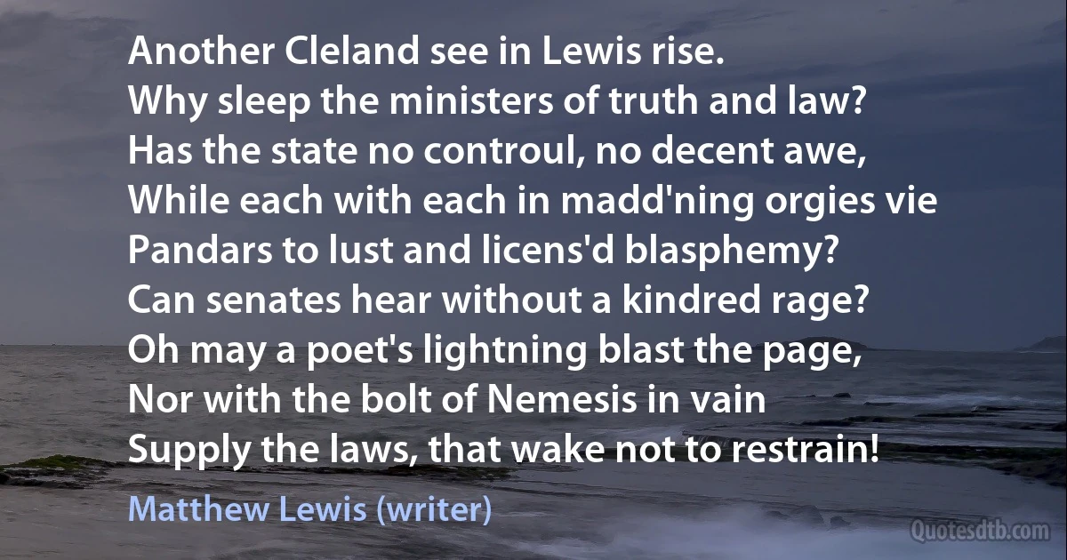 Another Cleland see in Lewis rise.
Why sleep the ministers of truth and law?
Has the state no controul, no decent awe,
While each with each in madd'ning orgies vie
Pandars to lust and licens'd blasphemy?
Can senates hear without a kindred rage?
Oh may a poet's lightning blast the page,
Nor with the bolt of Nemesis in vain
Supply the laws, that wake not to restrain! (Matthew Lewis (writer))