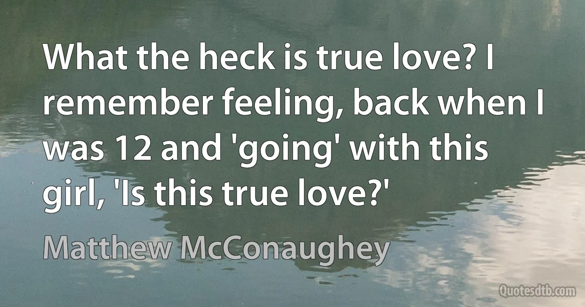 What the heck is true love? I remember feeling, back when I was 12 and 'going' with this girl, 'Is this true love?' (Matthew McConaughey)