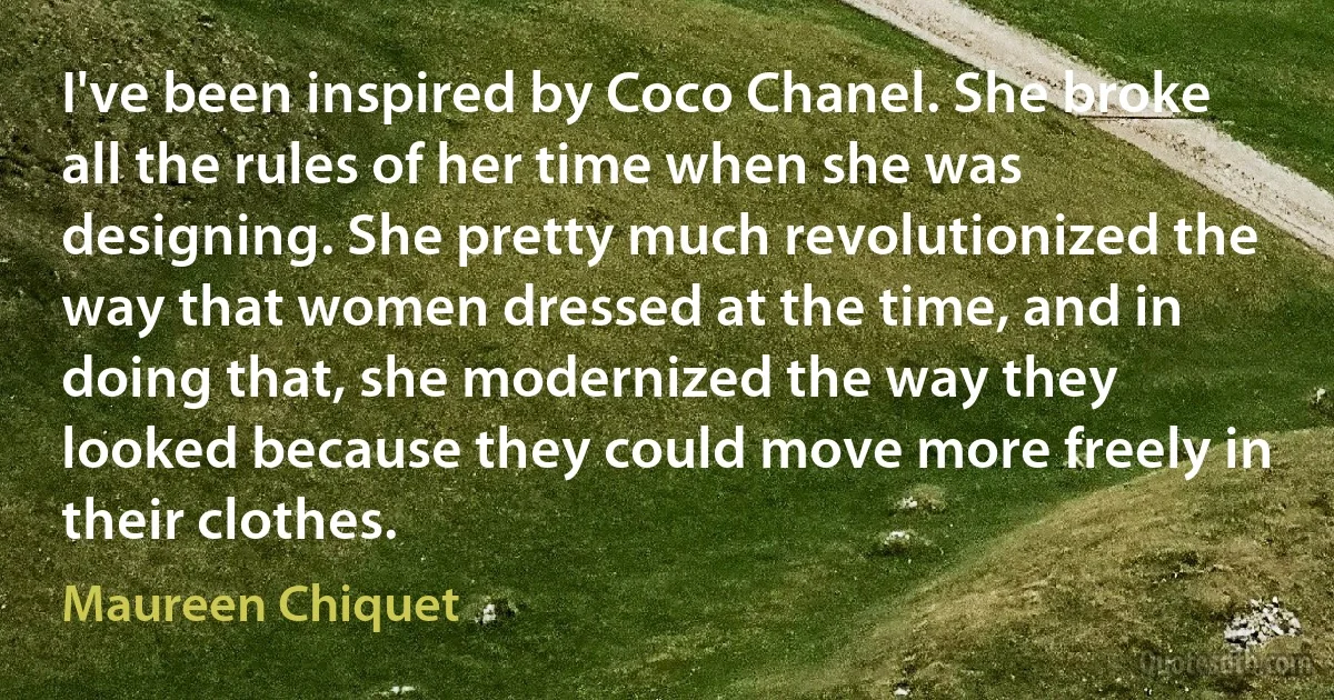 I've been inspired by Coco Chanel. She broke all the rules of her time when she was designing. She pretty much revolutionized the way that women dressed at the time, and in doing that, she modernized the way they looked because they could move more freely in their clothes. (Maureen Chiquet)