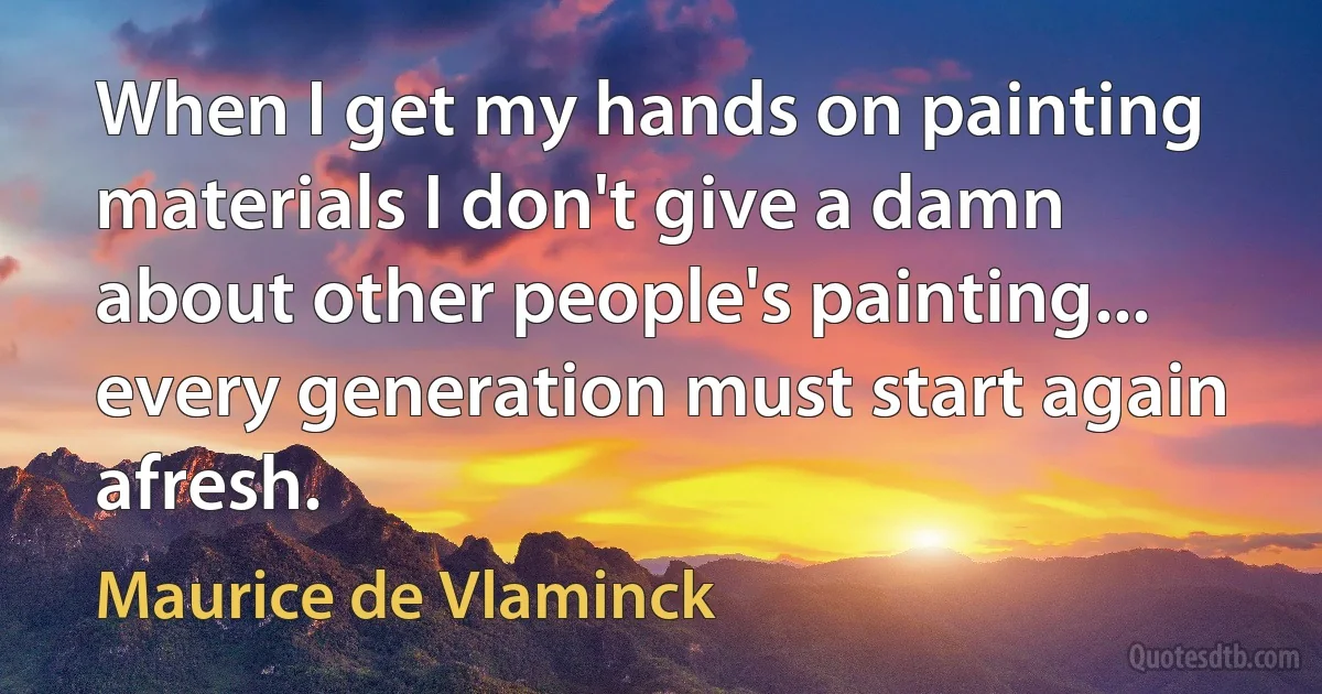 When I get my hands on painting materials I don't give a damn about other people's painting... every generation must start again afresh. (Maurice de Vlaminck)