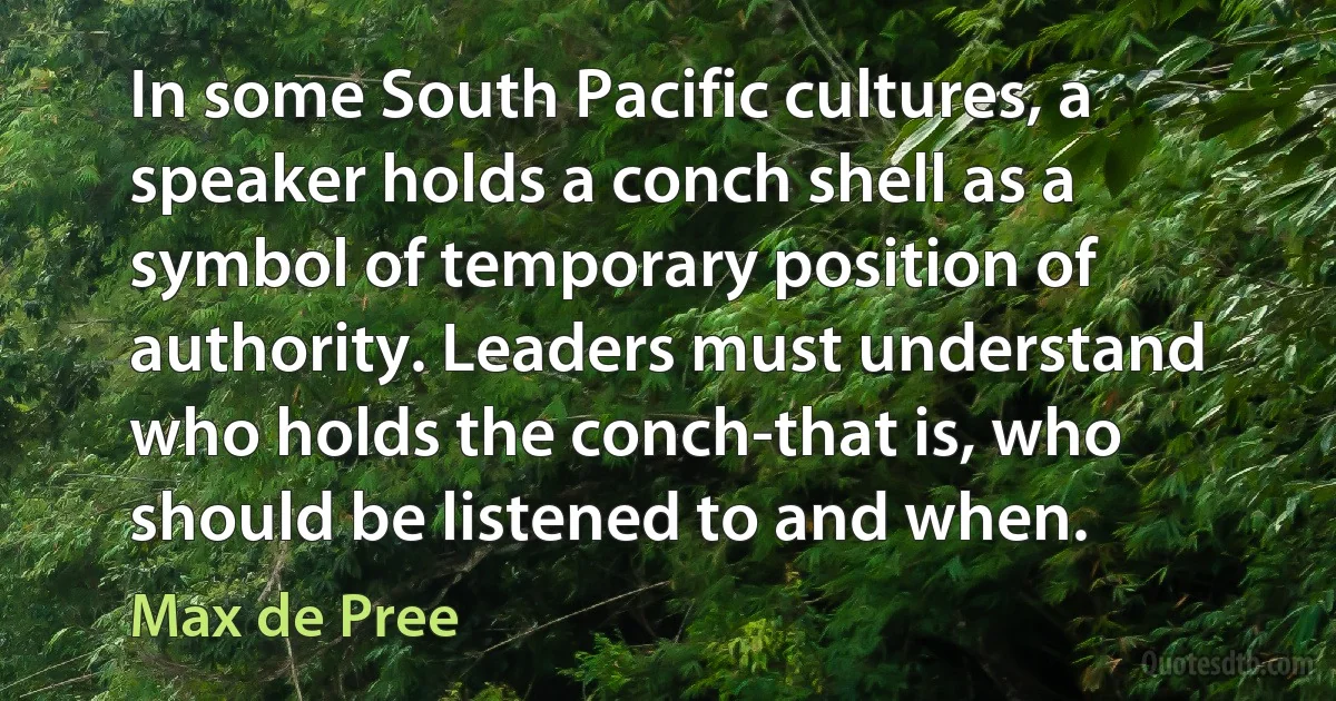 In some South Pacific cultures, a speaker holds a conch shell as a symbol of temporary position of authority. Leaders must understand who holds the conch-that is, who should be listened to and when. (Max de Pree)