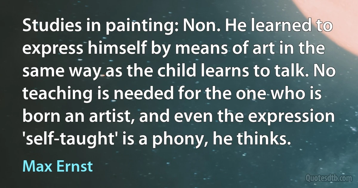 Studies in painting: Non. He learned to express himself by means of art in the same way as the child learns to talk. No teaching is needed for the one who is born an artist, and even the expression 'self-taught' is a phony, he thinks. (Max Ernst)