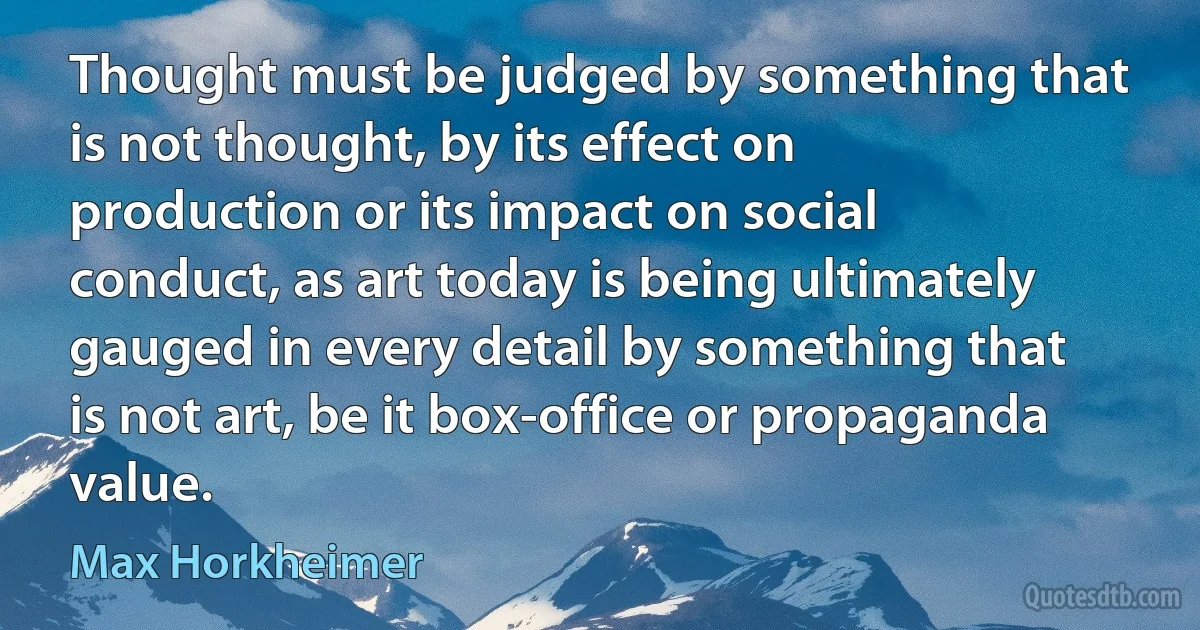 Thought must be judged by something that is not thought, by its effect on production or its impact on social conduct, as art today is being ultimately gauged in every detail by something that is not art, be it box-office or propaganda value. (Max Horkheimer)