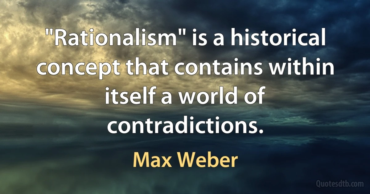 "Rationalism" is a historical concept that contains within itself a world of contradictions. (Max Weber)