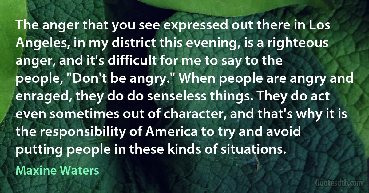 The anger that you see expressed out there in Los Angeles, in my district this evening, is a righteous anger, and it's difficult for me to say to the people, "Don't be angry." When people are angry and enraged, they do do senseless things. They do act even sometimes out of character, and that's why it is the responsibility of America to try and avoid putting people in these kinds of situations. (Maxine Waters)