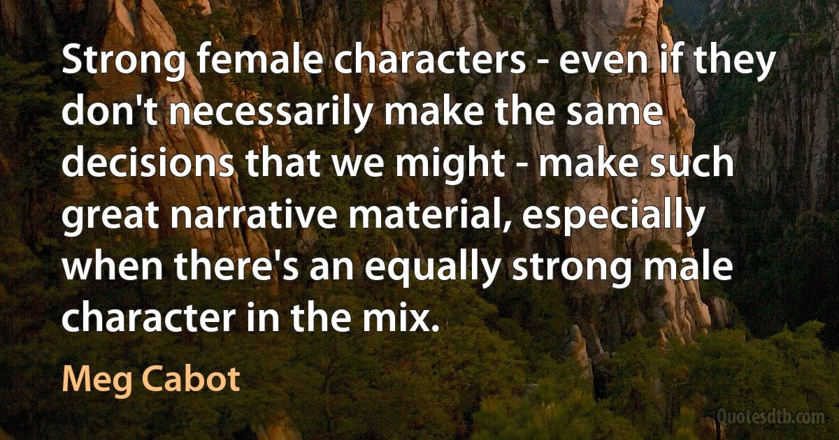 Strong female characters - even if they don't necessarily make the same decisions that we might - make such great narrative material, especially when there's an equally strong male character in the mix. (Meg Cabot)