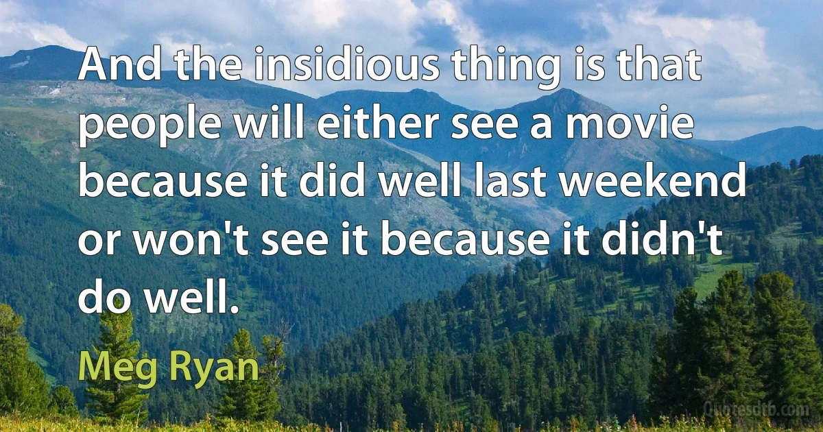 And the insidious thing is that people will either see a movie because it did well last weekend or won't see it because it didn't do well. (Meg Ryan)