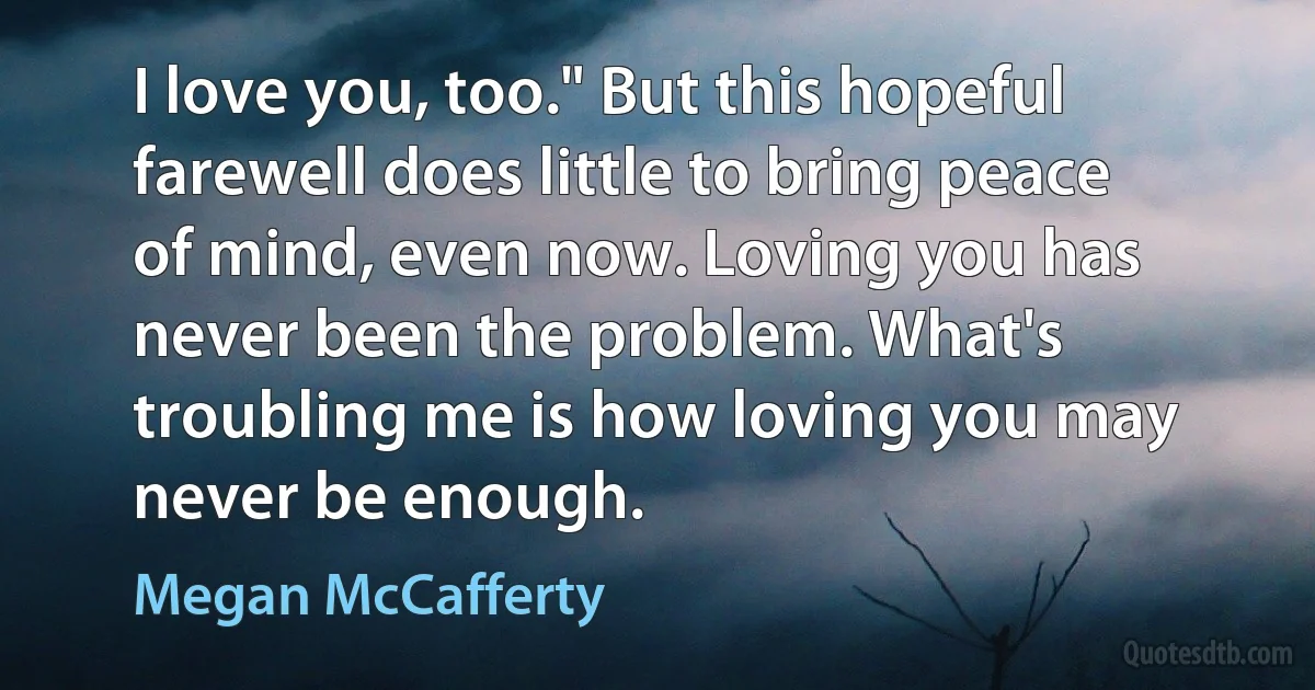 I love you, too." But this hopeful farewell does little to bring peace of mind, even now. Loving you has never been the problem. What's troubling me is how loving you may never be enough. (Megan McCafferty)