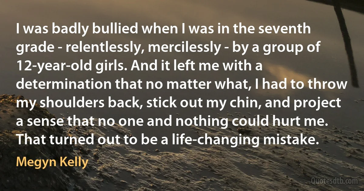 I was badly bullied when I was in the seventh grade - relentlessly, mercilessly - by a group of 12-year-old girls. And it left me with a determination that no matter what, I had to throw my shoulders back, stick out my chin, and project a sense that no one and nothing could hurt me. That turned out to be a life-changing mistake. (Megyn Kelly)