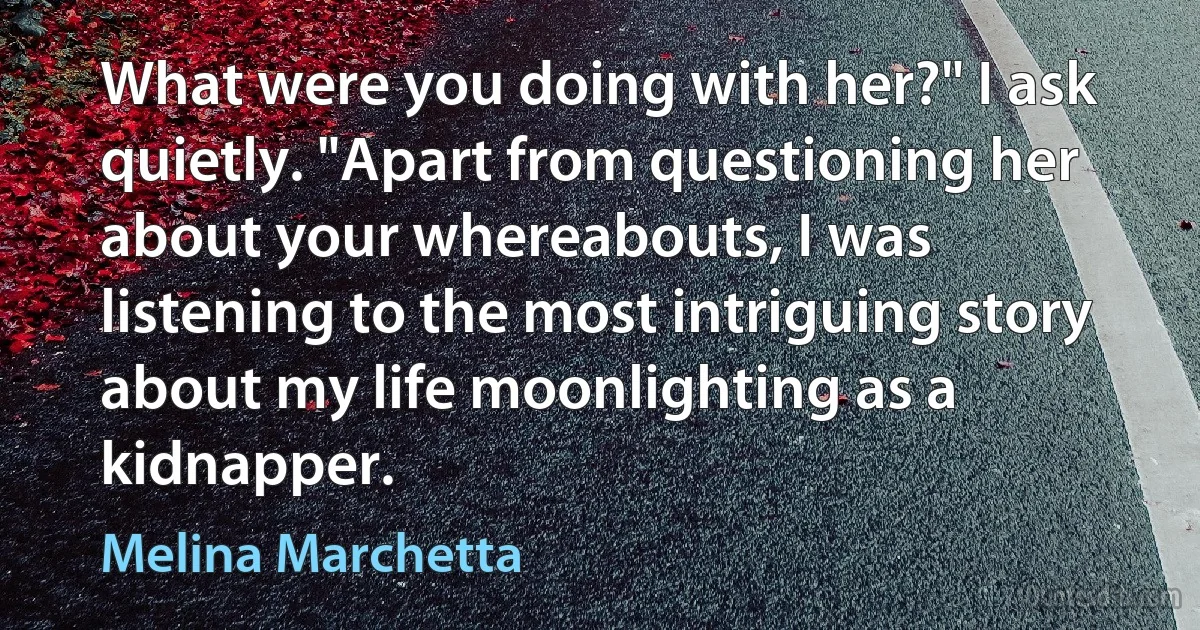 What were you doing with her?" I ask quietly. "Apart from questioning her about your whereabouts, I was listening to the most intriguing story about my life moonlighting as a kidnapper. (Melina Marchetta)