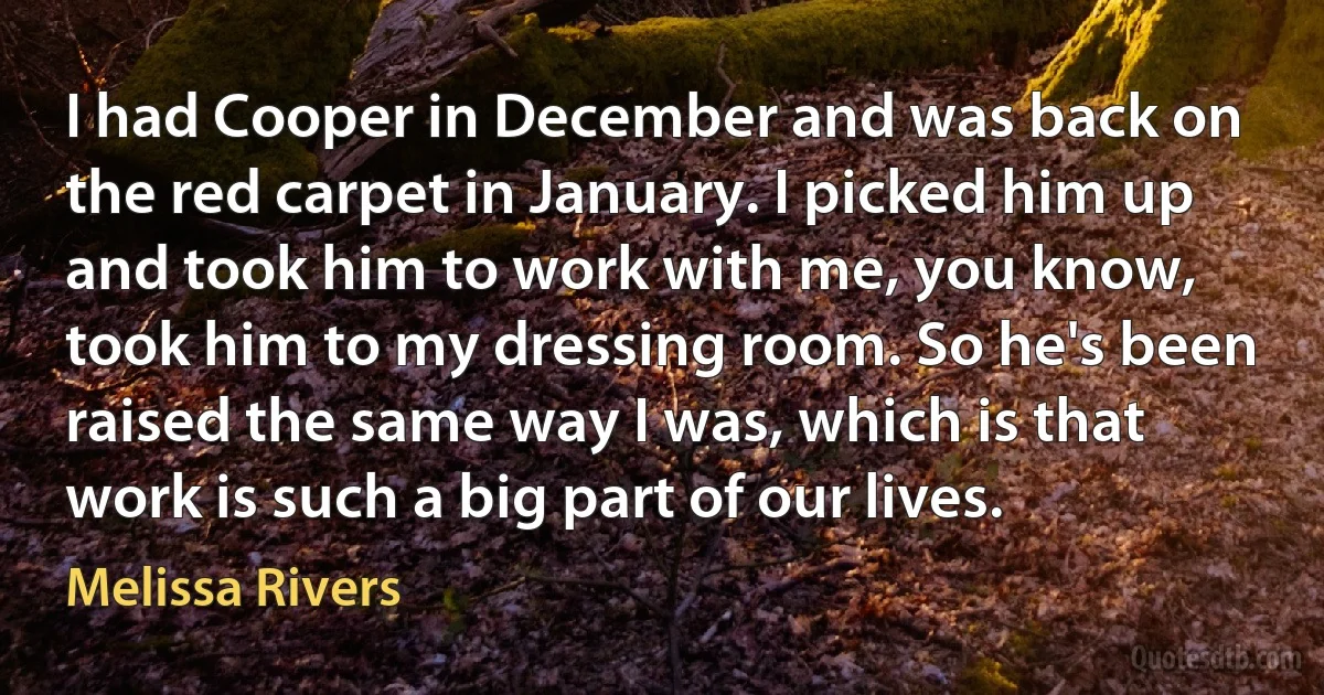 I had Cooper in December and was back on the red carpet in January. I picked him up and took him to work with me, you know, took him to my dressing room. So he's been raised the same way I was, which is that work is such a big part of our lives. (Melissa Rivers)