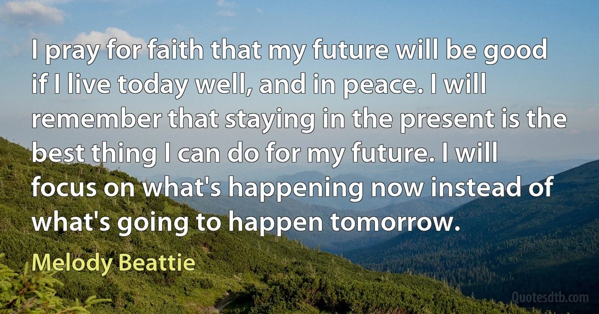 I pray for faith that my future will be good if I live today well, and in peace. I will remember that staying in the present is the best thing I can do for my future. I will focus on what's happening now instead of what's going to happen tomorrow. (Melody Beattie)