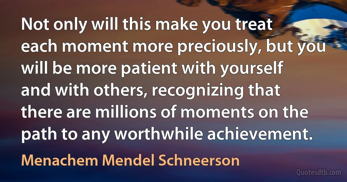 Not only will this make you treat each moment more preciously, but you will be more patient with yourself and with others, recognizing that there are millions of moments on the path to any worthwhile achievement. (Menachem Mendel Schneerson)