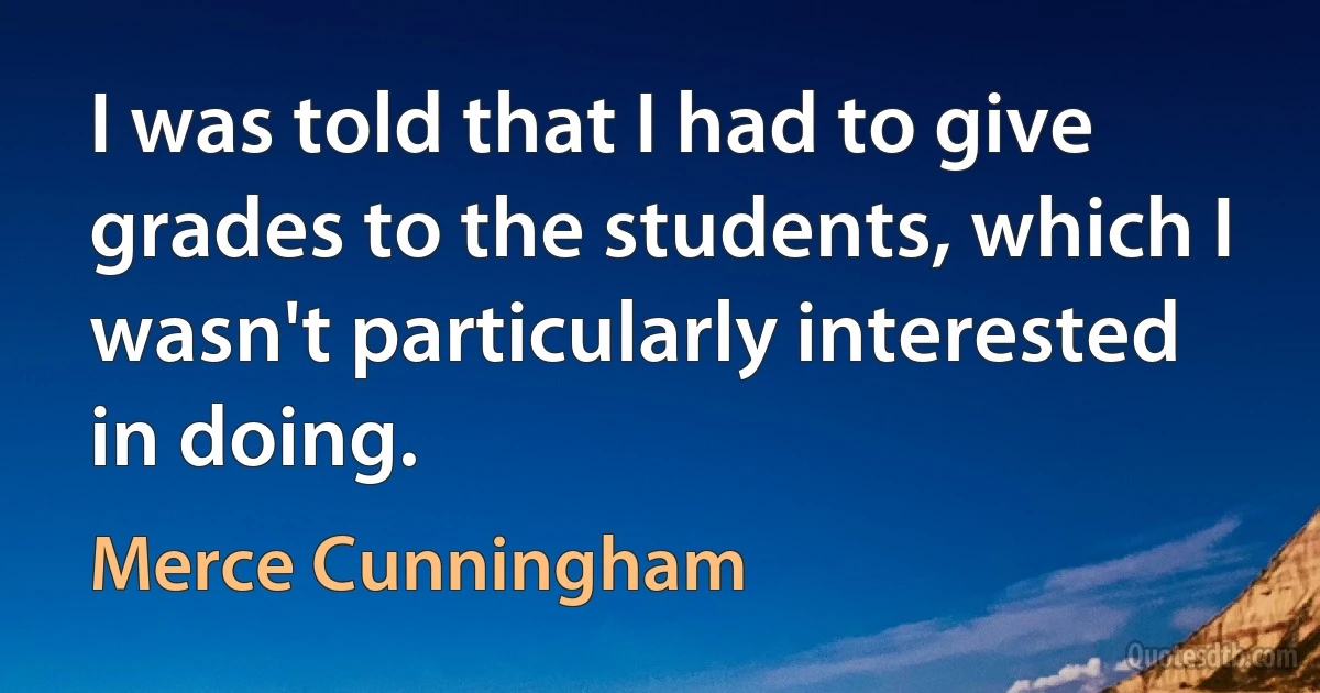 I was told that I had to give grades to the students, which I wasn't particularly interested in doing. (Merce Cunningham)