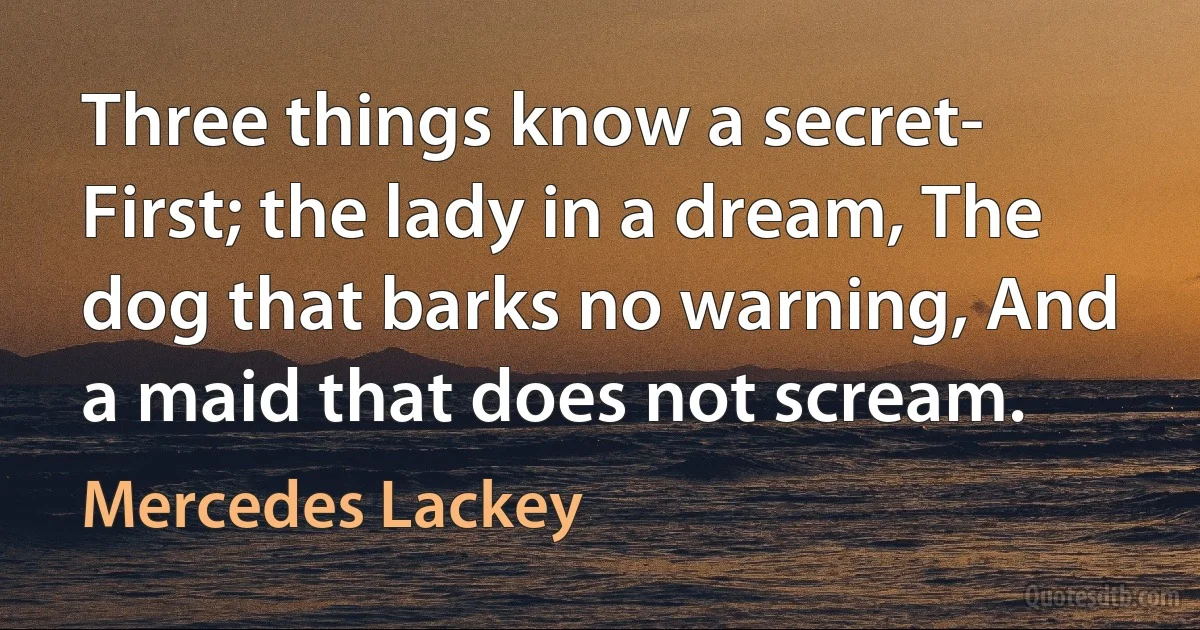 Three things know a secret- First; the lady in a dream, The dog that barks no warning, And a maid that does not scream. (Mercedes Lackey)