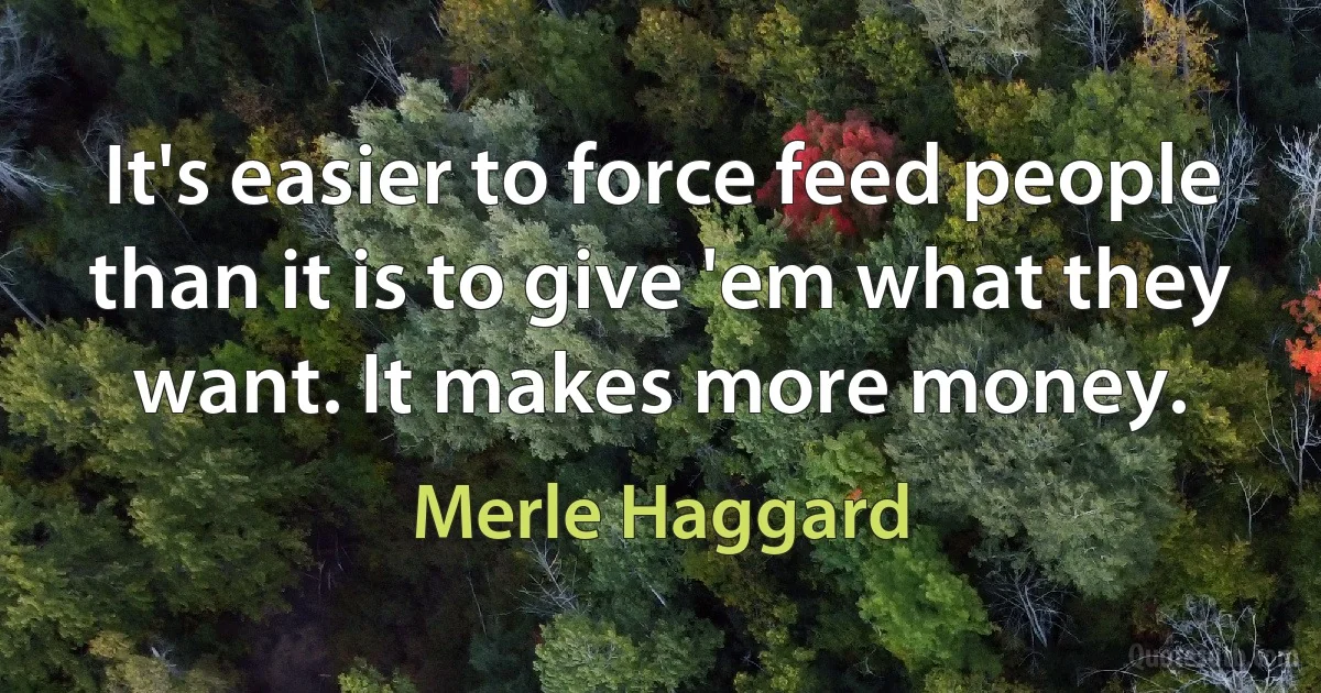 It's easier to force feed people than it is to give 'em what they want. It makes more money. (Merle Haggard)