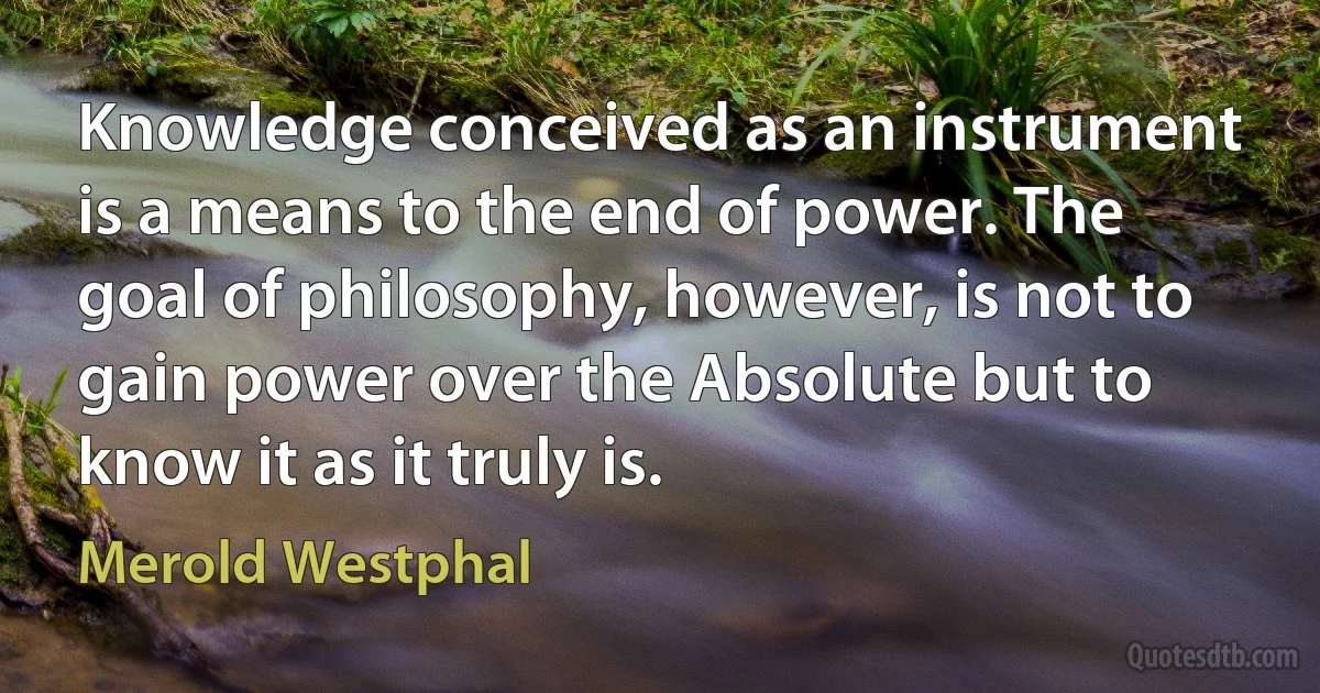 Knowledge conceived as an instrument is a means to the end of power. The goal of philosophy, however, is not to gain power over the Absolute but to know it as it truly is. (Merold Westphal)