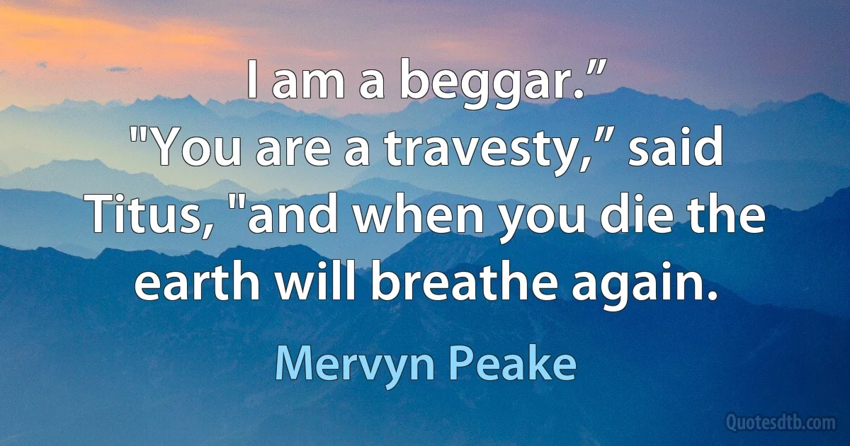 I am a beggar.”
"You are a travesty,” said Titus, "and when you die the earth will breathe again. (Mervyn Peake)