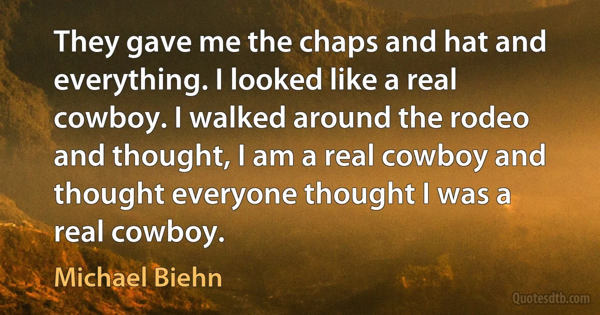 They gave me the chaps and hat and everything. I looked like a real cowboy. I walked around the rodeo and thought, I am a real cowboy and thought everyone thought I was a real cowboy. (Michael Biehn)