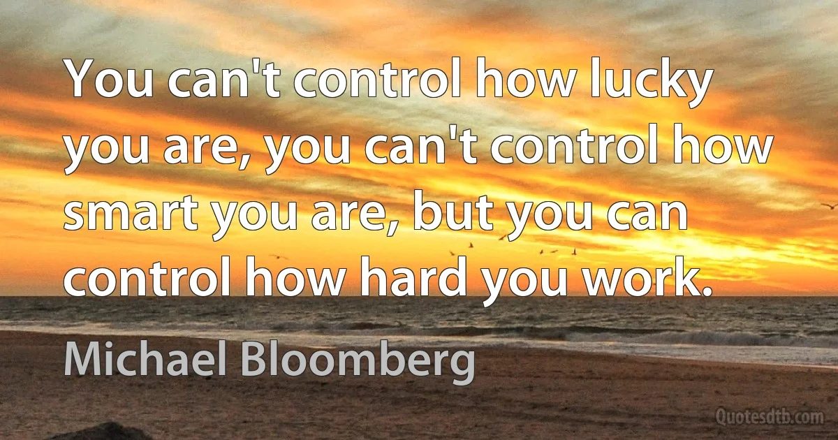 You can't control how lucky you are, you can't control how smart you are, but you can control how hard you work. (Michael Bloomberg)