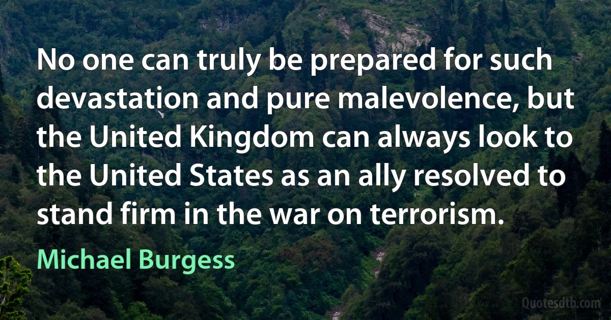 No one can truly be prepared for such devastation and pure malevolence, but the United Kingdom can always look to the United States as an ally resolved to stand firm in the war on terrorism. (Michael Burgess)